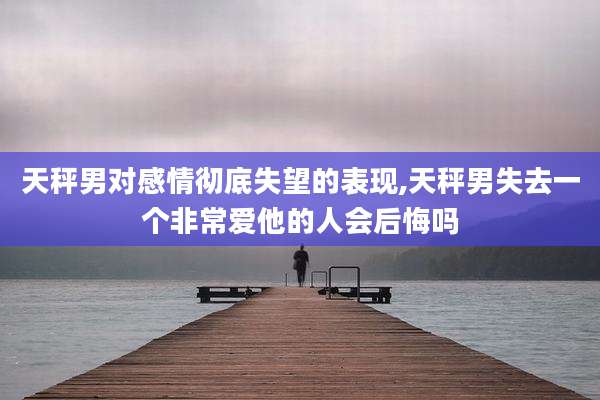 天秤男对感情彻底失望的表现,天秤男失去一个非常爱他的人会后悔吗