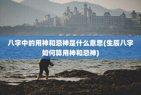 八字中的用神和忌神是什么意思(生辰八字如何算用神和忌神)