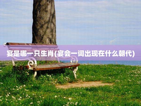 宴是哪一只生肖(宴会一词出现在什么朝代)