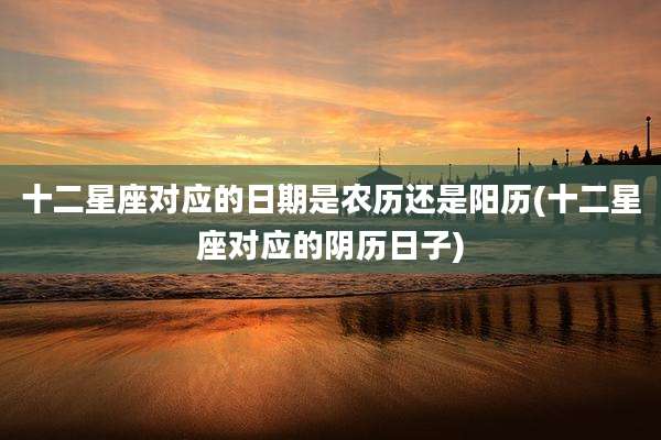 十二星座对应的日期是农历还是阳历(十二星座对应的阴历日子)