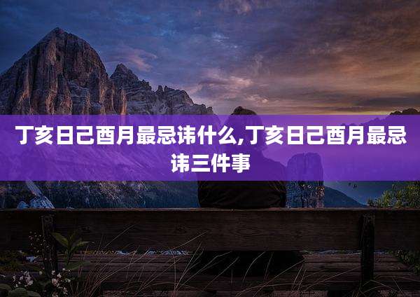 丁亥日己酉月最忌讳什么,丁亥日己酉月最忌讳三件事