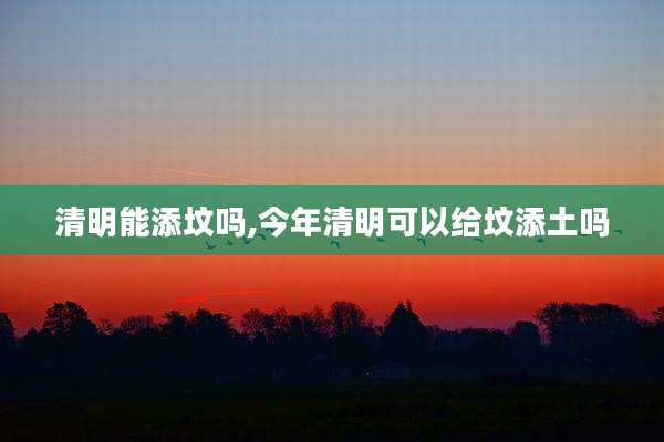 清明能添坟吗,今年清明可以给坟添土吗