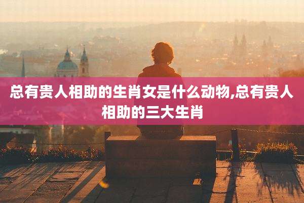 总有贵人相助的生肖女是什么动物,总有贵人相助的三大生肖