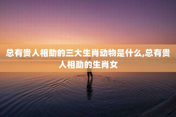 总有贵人相助的三大生肖动物是什么,总有贵人相助的生肖女