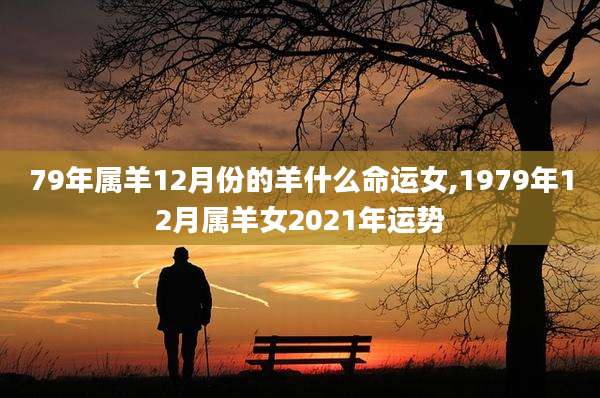 79年属羊12月份的羊什么命运女,1979年12月属羊女2021年运势