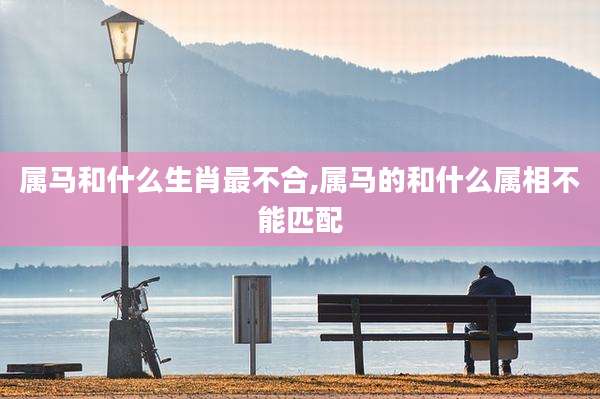属马和什么生肖最不合,属马的和什么属相不能匹配