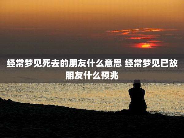 经常梦见死去的朋友什么意思 经常梦见已故朋友什么预兆