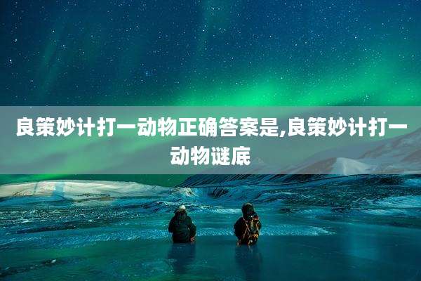 良策妙计打一动物正确答案是,良策妙计打一动物谜底