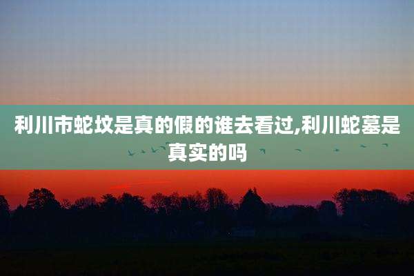 利川市蛇坟是真的假的谁去看过,利川蛇墓是真实的吗