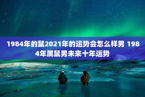 1984年的鼠2021年的运势会怎么样男 1984年属鼠男未来十年运势