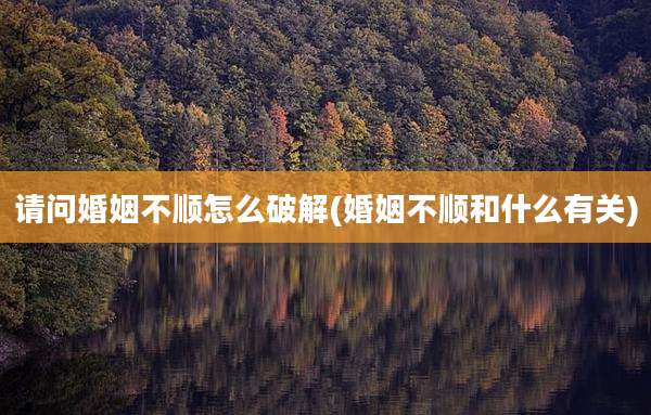 请问婚姻不顺怎么破解(婚姻不顺和什么有关)