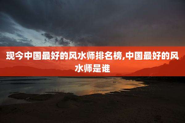 现今中国最好的风水师排名榜,中国最好的风水师是谁