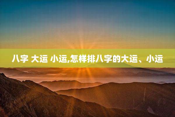 八字 大运 小运,怎样排八字的大运、小运
