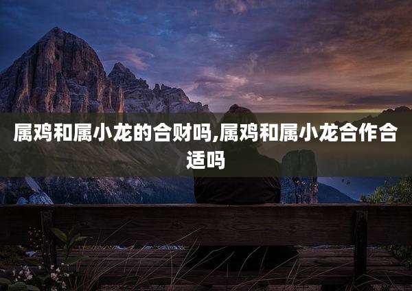 属鸡和属小龙的合财吗,属鸡和属小龙合作合适吗