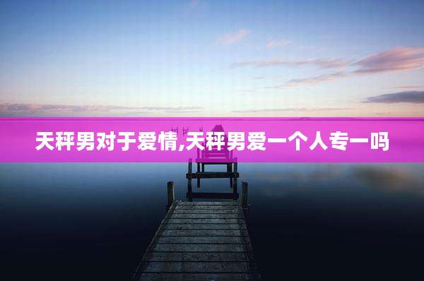 天秤男对于爱情,天秤男爱一个人专一吗