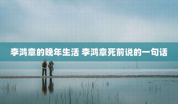 李鸿章的晚年生活 李鸿章死前说的一句话