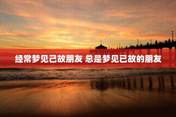 经常梦见己故朋友 总是梦见已故的朋友