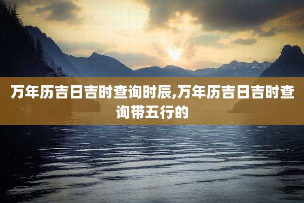 万年历吉日吉时查询时辰,万年历吉日吉时查询带五行的