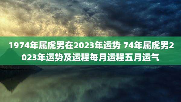 1974年属虎男在2023年运势 74年属虎男2023年运势及运程每月运程五月运气