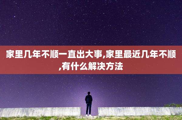 家里几年不顺一直出大事,家里最近几年不顺,有什么解决方法