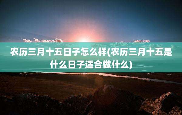 农历三月十五日子怎么样(农历三月十五是什么日子适合做什么)
