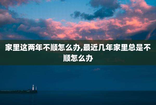 家里这两年不顺怎么办,最近几年家里总是不顺怎么办