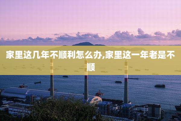 家里这几年不顺利怎么办,家里这一年老是不顺