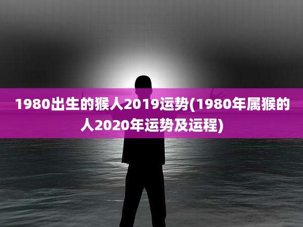 1980出生的猴人2019运势(1980年属猴的人2020年运势及运程)