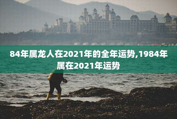 84年属龙人在2021年的全年运势,1984年属在2021年运势