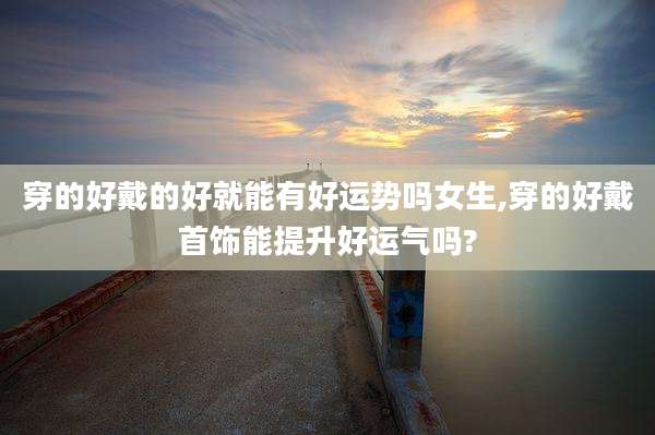 穿的好戴的好就能有好运势吗女生,穿的好戴首饰能提升好运气吗?