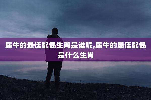 属牛的最佳配偶生肖是谁呢,属牛的最佳配偶是什么生肖