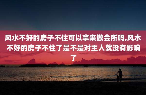 风水不好的房子不住可以拿来做会所吗,风水不好的房子不住了是不是对主人就没有影响了