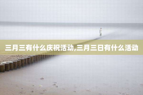 三月三有什么庆祝活动,三月三日有什么活动
