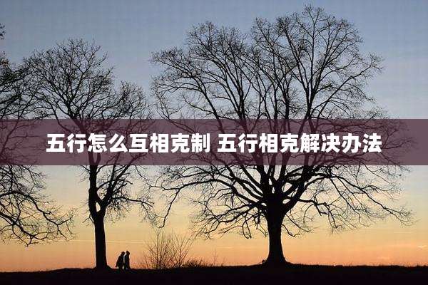 五行怎么互相克制 五行相克解决办法