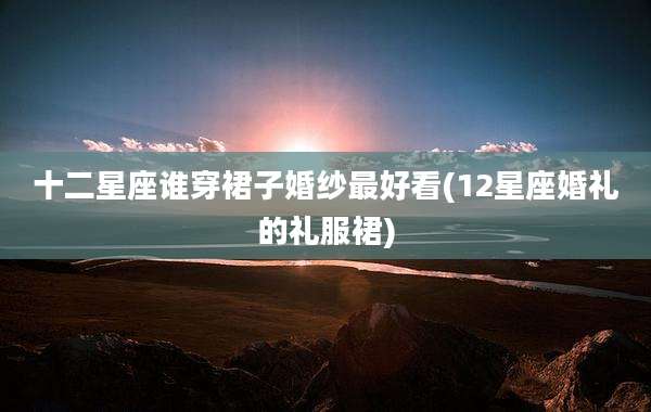 十二星座谁穿裙子婚纱最好看(12星座婚礼的礼服裙)