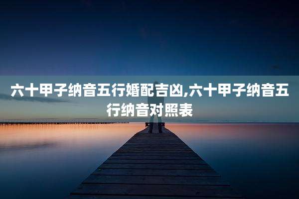 六十甲子纳音五行婚配吉凶,六十甲子纳音五行纳音对照表