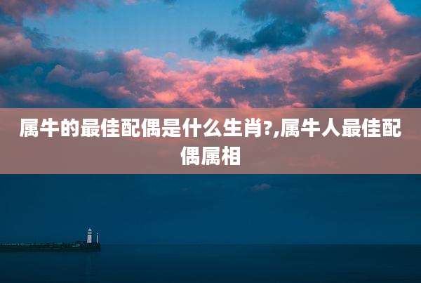 属牛的最佳配偶是什么生肖?,属牛人最佳配偶属相