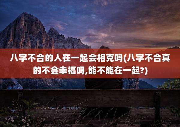 八字不合的人在一起会相克吗(八字不合真的不会幸福吗,能不能在一起?)