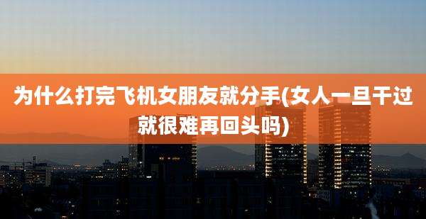 为什么打完飞机女朋友就分手(女人一旦干过就很难再回头吗)
