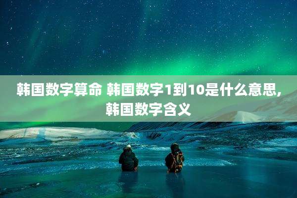 韩国数字算命 韩国数字1到10是什么意思,韩国数字含义