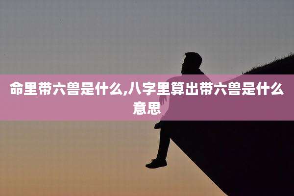 命里带六兽是什么,八字里算出带六兽是什么意思
