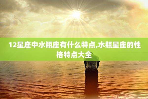 12星座中水瓶座有什么特点,水瓶星座的性格特点大全