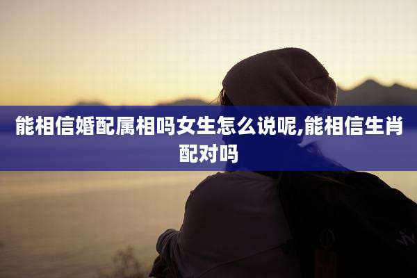 能相信婚配属相吗女生怎么说呢,能相信生肖配对吗