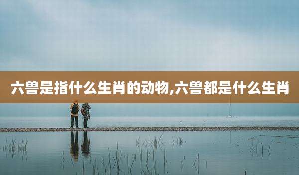 六兽是指什么生肖的动物,六兽都是什么生肖