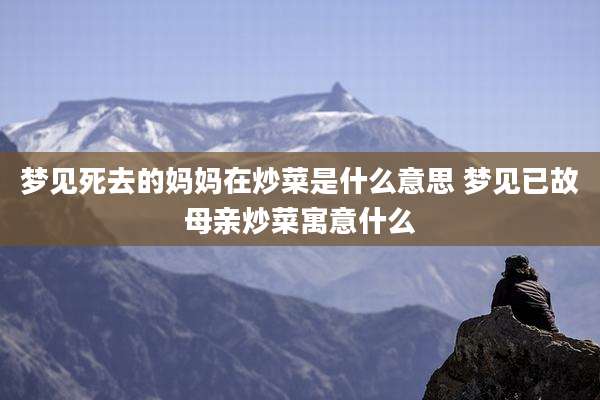 梦见死去的妈妈在炒菜是什么意思 梦见已故母亲炒菜寓意什么