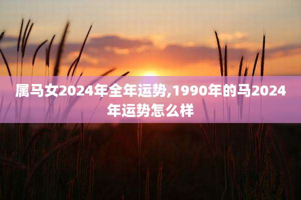 属马女2024年全年运势,1990年的马2024年运势怎么样
