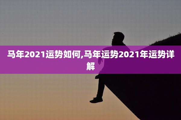 马年2021运势如何,马年运势2021年运势详解