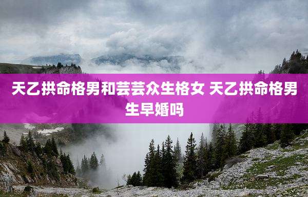 天乙拱命格男和芸芸众生格女 天乙拱命格男生早婚吗