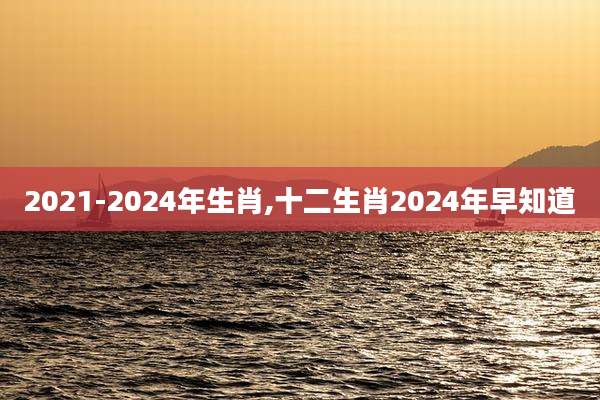 2021-2024年生肖,十二生肖2024年早知道