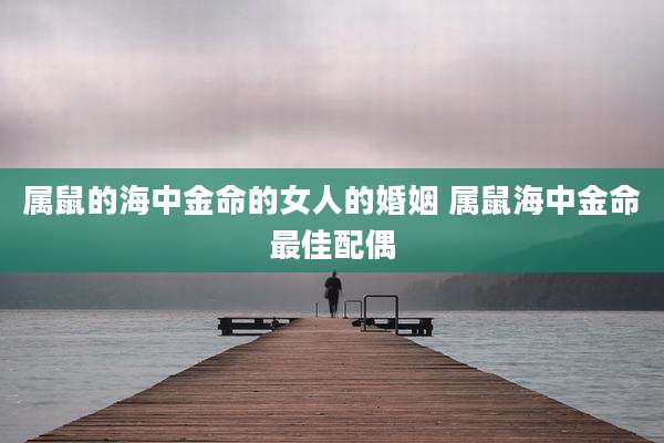 属鼠的海中金命的女人的婚姻 属鼠海中金命最佳配偶